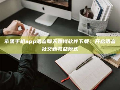 扬中苹果手机app语音聊天赚钱软件下载：开启语音社交新收益模式